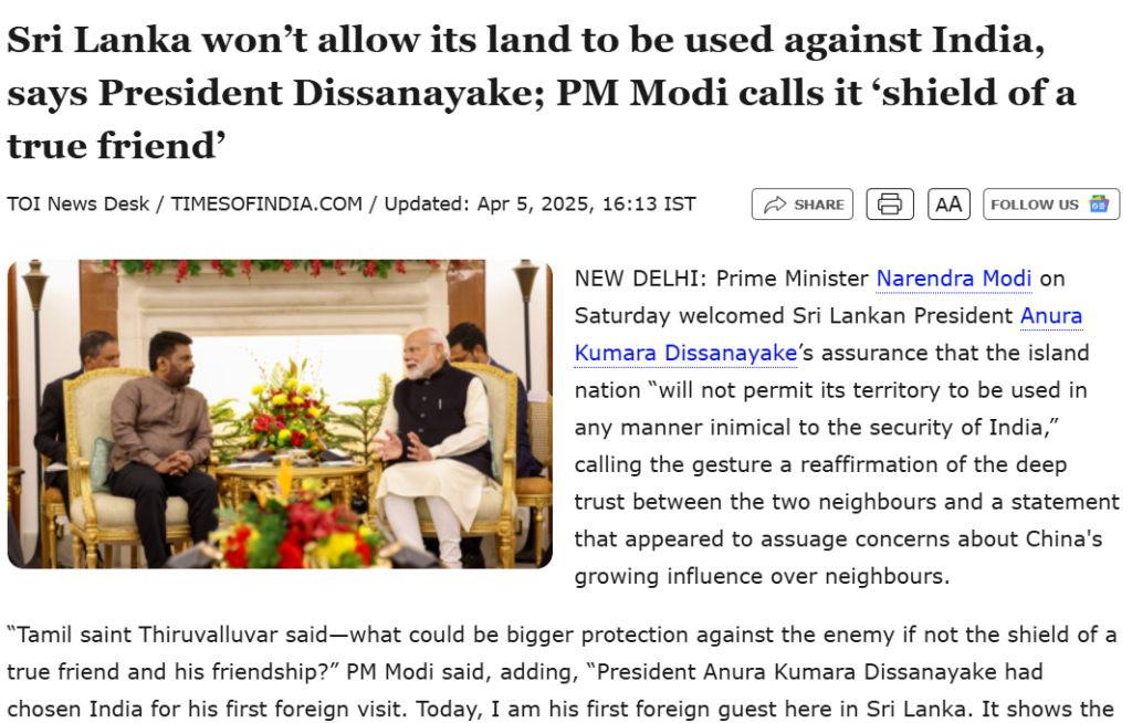 Screenshot of a news article from The Times of India dated April 5, 2025, with the headline “Sri Lanka won’t allow its land to be used against India, says President Dissanayake; PM Modi calls it ‘shield of a true friend’.” The article reports on a diplomatic meeting in New Delhi where Indian Prime Minister Narendra Modi welcomed Sri Lankan President Anura Kumara Dissanayake. President Dissanayake assured that Sri Lanka would not allow its territory to be used in any way harmful to India’s security, emphasizing the nation's neutral stance amid regional tensions, particularly concerning China's growing influence. PM Modi praised the gesture, citing Tamil saint Thiruvalluvar, and highlighted the importance of trust and friendship between the two neighboring countries. A photograph below the headline shows both leaders seated in a formal setting with floral decorations, symbolizing a strong bilateral relationship.